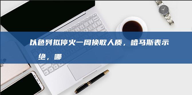 以色列拟停火一周换取人质，哈马斯表示拒绝，哪些信息值得关注？