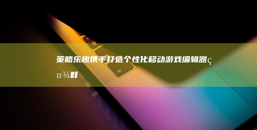 策略&乐趣携手：打造个性化移动游戏编辑器社群