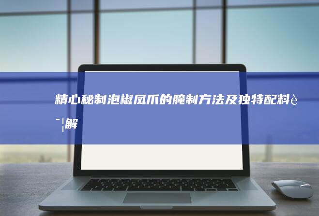 精心秘制泡椒凤爪的腌制方法及独特配料详解